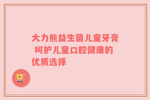 大力熊益生菌儿童牙膏 呵护儿童口腔健康的优质选择
