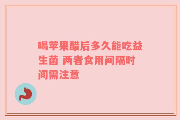 喝苹果醋后多久能吃益生菌 两者食用间隔时间需注意