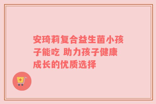 安琦莉复合益生菌小孩子能吃 助力孩子健康成长的优质选择
