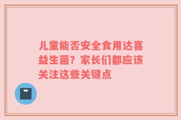 儿童能否安全食用达喜益生菌？家长们都应该关注这些关键点