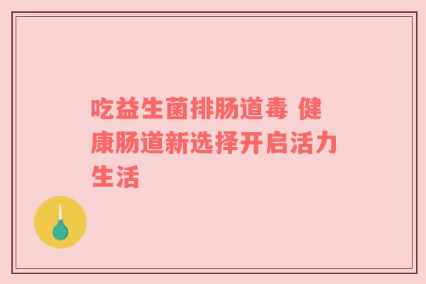 吃益生菌排肠道毒 健康肠道新选择开启活力生活