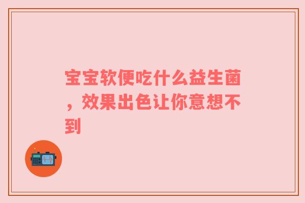 宝宝软便吃什么益生菌，效果出色让你意想不到