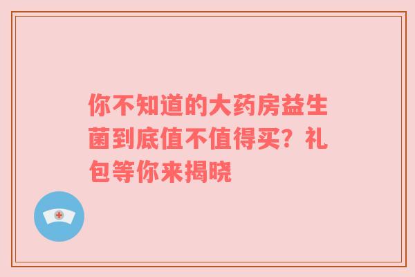 你不知道的大药房益生菌到底值不值得买？礼包等你来揭晓