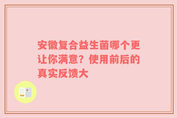 安徽复合益生菌哪个更让你满意？使用前后的真实反馈大