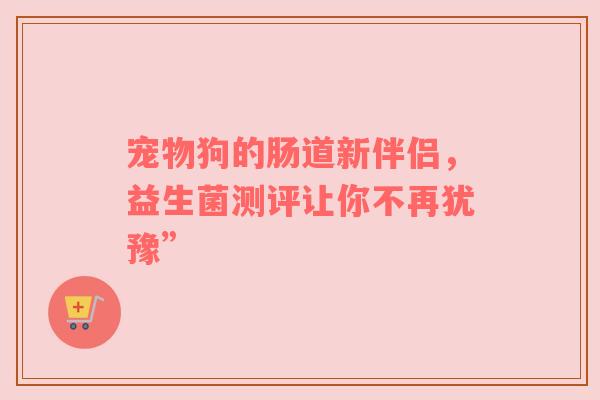 宠物狗的肠道新伴侣，益生菌测评让你不再犹豫”