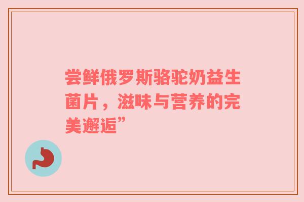 尝鲜俄罗斯骆驼奶益生菌片，滋味与营养的完美邂逅”