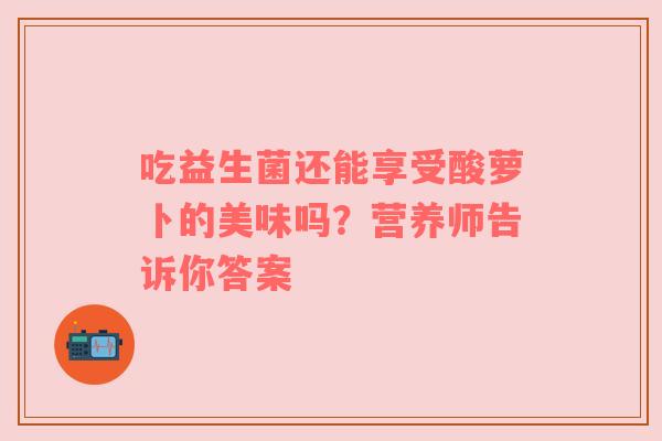 吃益生菌还能享受酸萝卜的美味吗？营养师告诉你答案