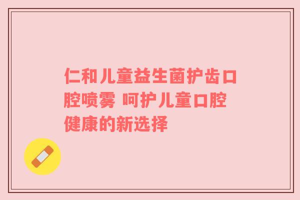 仁和儿童益生菌护齿口腔喷雾 呵护儿童口腔健康的新选择