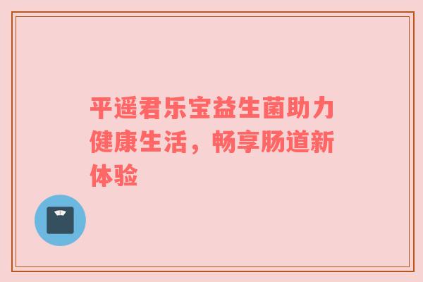 平遥君乐宝益生菌助力健康生活，畅享肠道新体验