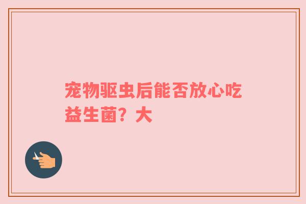宠物驱虫后能否放心吃益生菌？大