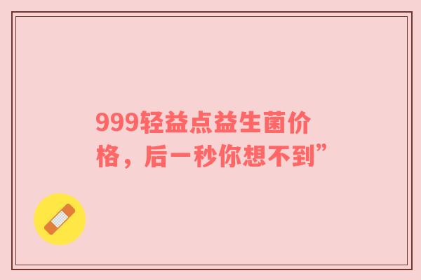 999轻益点益生菌价格，后一秒你想不到”