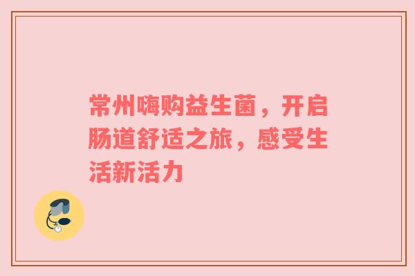 常州嗨购益生菌，开启肠道舒适之旅，感受生活新活力