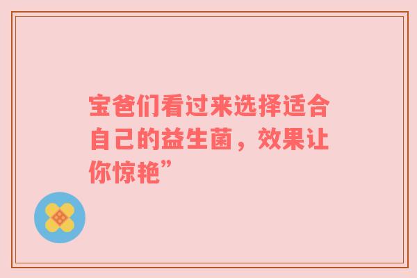 宝爸们看过来选择适合自己的益生菌，效果让你惊艳”