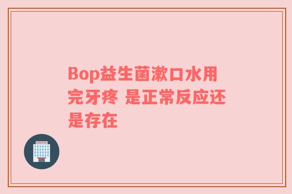 Bop益生菌漱口水用完牙疼 是正常反应还是存在