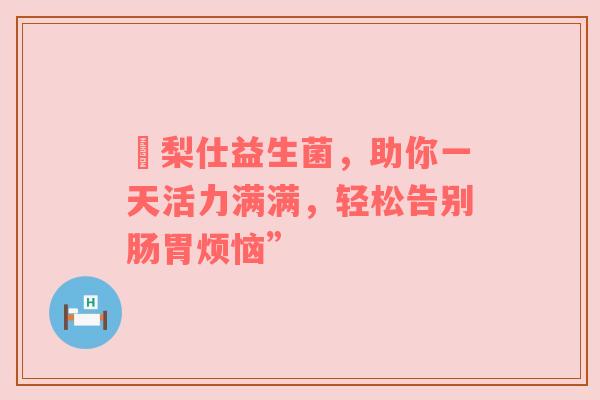 栢梨仕益生菌，助你一天活力满满，轻松告别肠胃烦恼”