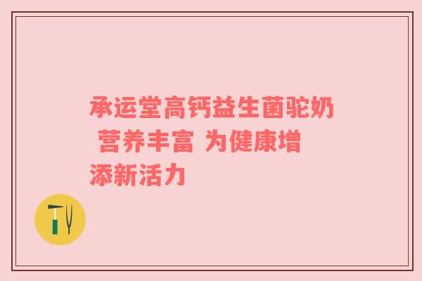 承运堂高钙益生菌驼奶 营养丰富 为健康增添新活力