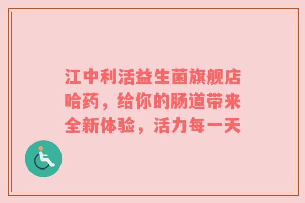 江中利活益生菌旗舰店哈药，给你的肠道带来全新体验，活力每一天