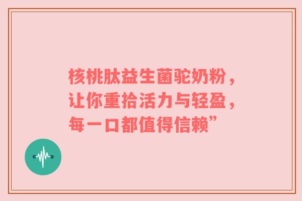 核桃肽益生菌驼奶粉，让你重拾活力与轻盈，每一口都值得信赖”