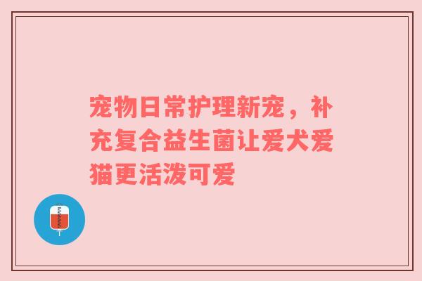 宠物日常护理新宠，补充复合益生菌让爱犬爱猫更活泼可爱