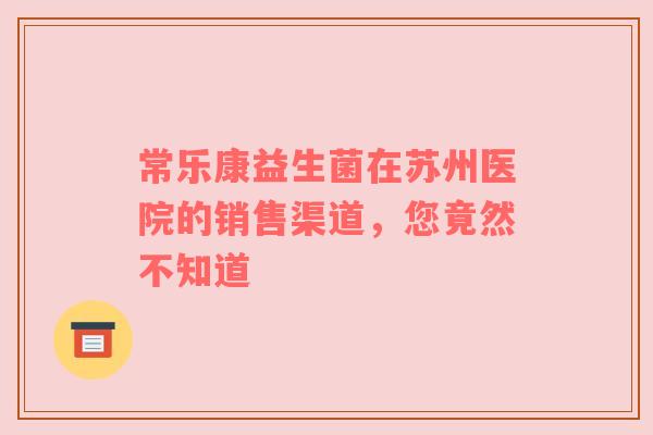 常乐康益生菌在苏州医院的销售渠道，您竟然不知道