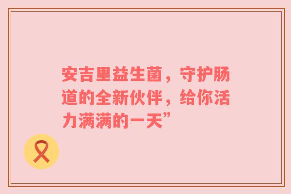 安吉里益生菌，守护肠道的全新伙伴，给你活力满满的一天”