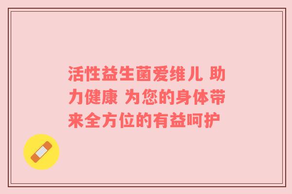 活性益生菌爱维儿 助力健康 为您的身体带来全方位的有益呵护