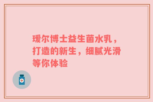 瑷尔博士益生菌水乳，打造的新生，细腻光滑等你体验