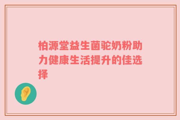 柏源堂益生菌驼奶粉助力健康生活提升的佳选择