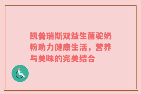 凯普瑞斯双益生菌驼奶粉助力健康生活，营养与美味的完美结合