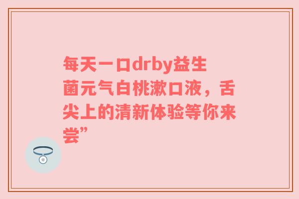 每天一口drby益生菌元气白桃漱口液，舌尖上的清新体验等你来尝”
