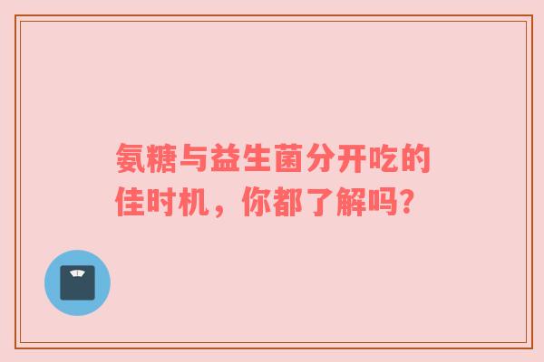 氨糖与益生菌分开吃的佳时机，你都了解吗？