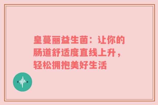 皇蔓丽益生菌：让你的肠道舒适度直线上升，轻松拥抱美好生活
