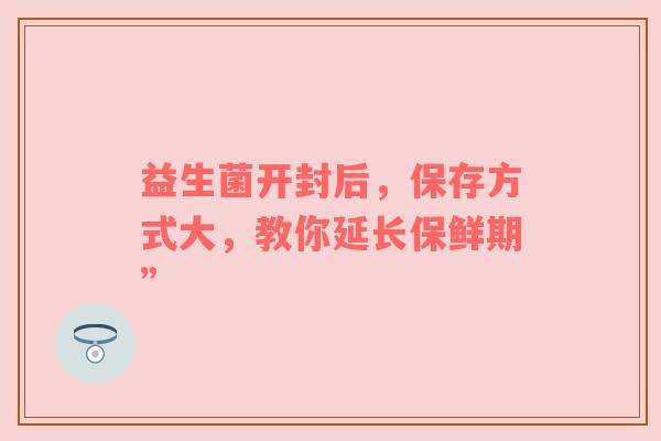 益生菌开封后，保存方式大，教你延长保鲜期”