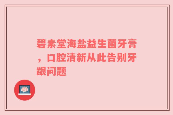 碧素堂海盐益生菌牙膏，口腔清新从此告别牙龈问题