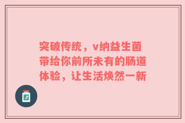 突破传统，v纳益生菌带给你前所未有的肠道体验，让生活焕然一新