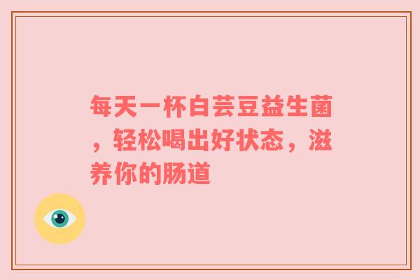 每天一杯白芸豆益生菌，轻松喝出好状态，滋养你的肠道