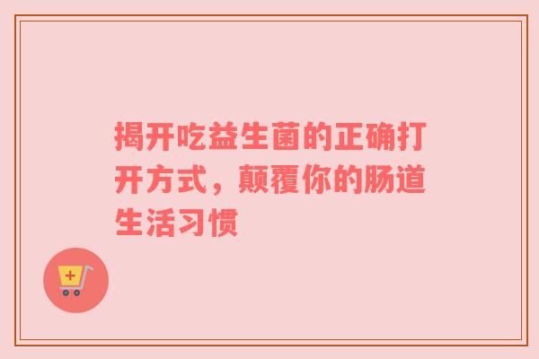 揭开吃益生菌的正确打开方式，颠覆你的肠道生活习惯