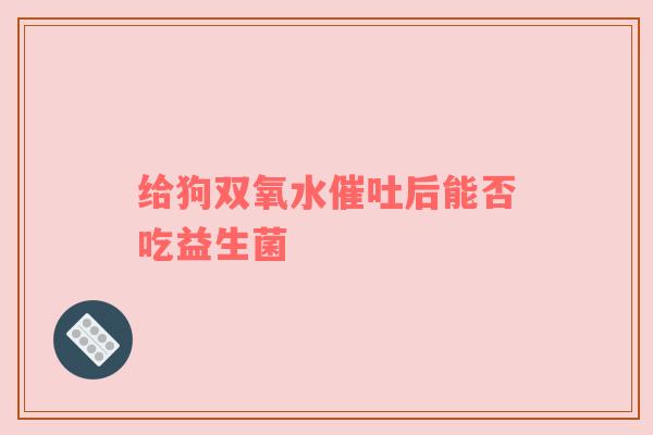 给狗双氧水催吐后能否吃益生菌