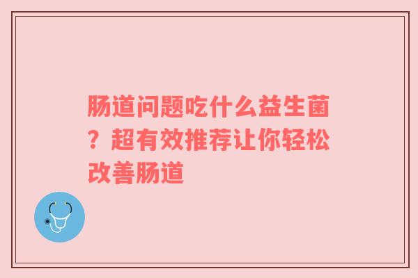 肠道问题吃什么益生菌？超有效推荐让你轻松改善肠道