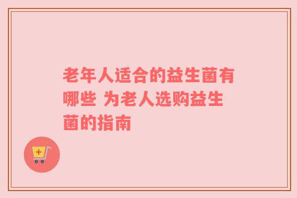 老年人适合的益生菌有哪些 为老人选购益生菌的指南
