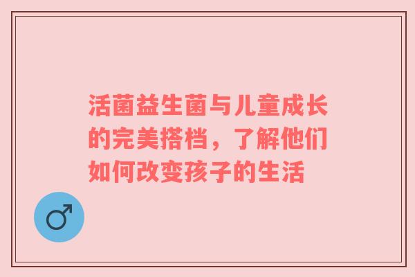 活菌益生菌与儿童成长的完美搭档，了解他们如何改变孩子的生活