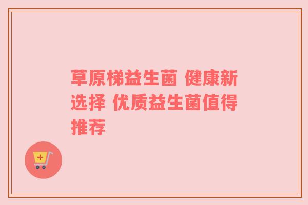 草原梯益生菌 健康新选择 优质益生菌值得推荐