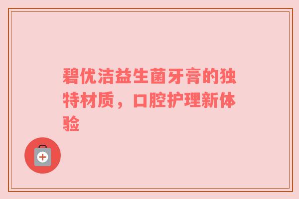 碧优洁益生菌牙膏的独特材质，口腔护理新体验