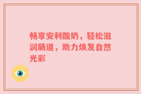 畅享安利酸奶，轻松滋润肠道，助力焕发自然光彩