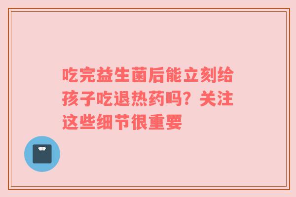 吃完益生菌后能立刻给孩子吃退热药吗？关注这些细节很重要