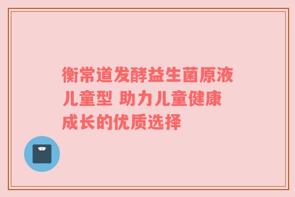 衡常道发酵益生菌原液儿童型 助力儿童健康成长的优质选择