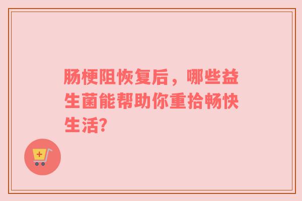 肠梗阻恢复后，哪些益生菌能帮助你重拾畅快生活？