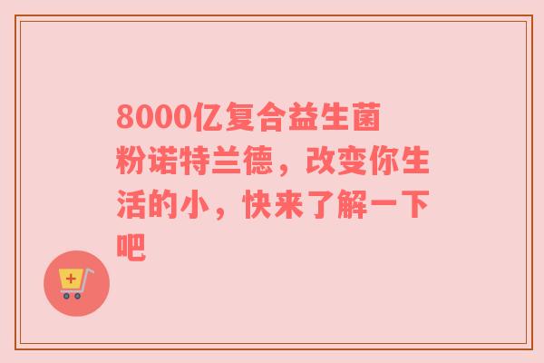 8000亿复合益生菌粉诺特兰德，改变你生活的小，快来了解一下吧