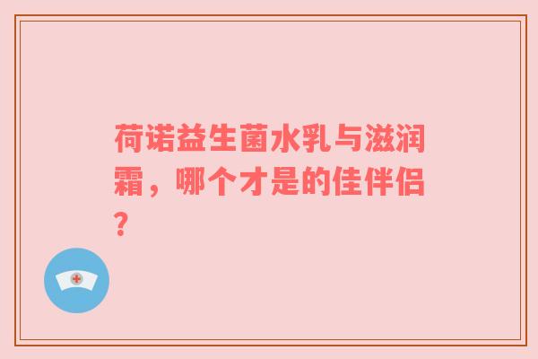 荷诺益生菌水乳与滋润霜，哪个才是的佳伴侣？