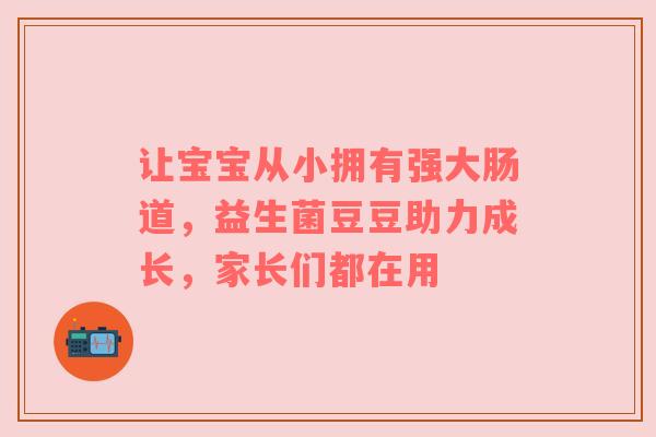 让宝宝从小拥有强大肠道，益生菌豆豆助力成长，家长们都在用